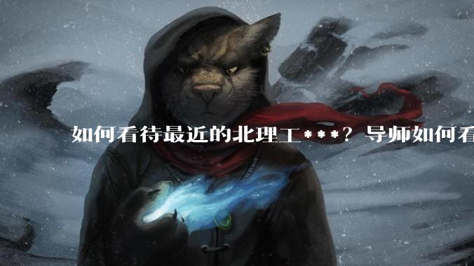 如何看待最近的北理工***？导师如何看待？