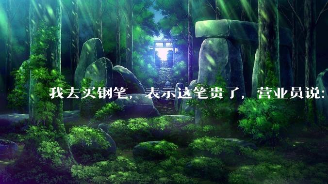 我去买钢笔，表示这笔贵了，营业员说：这边有便宜的。我感到被侮辱了，大家什么感觉？